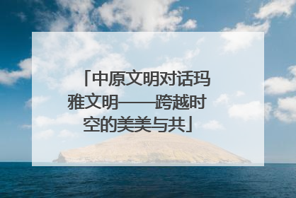 中原文明对话玛雅文明——跨越时空的美美与共